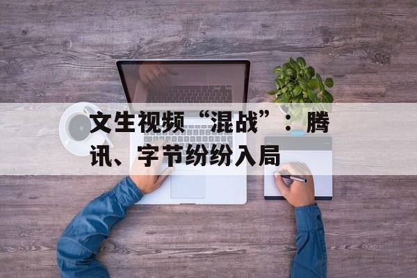 文生视频“混战”:腾讯、字节纷纷入局 文生视频“混战”:腾讯、字节纷纷入局