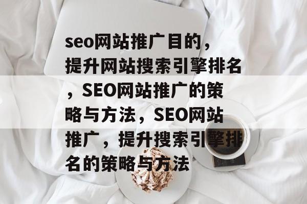 seo网站推广目的,提升网站搜索引擎排名,SEO网站推广的策略与方法,SEO网站推广,提升搜索引擎排名的策略与方法 seo网站推广目的,提升网站搜索引擎排名,SEO网站推广的策略与方法,SEO网站推广,提升搜索引擎排名的策略与方法