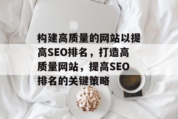 构建高质量的网站以提高SEO排名,打造高质量网站,提高SEO排名的关键策略 构建高质量的网站以提高SEO排名,打造高质量网站,提高SEO排名的关键策略