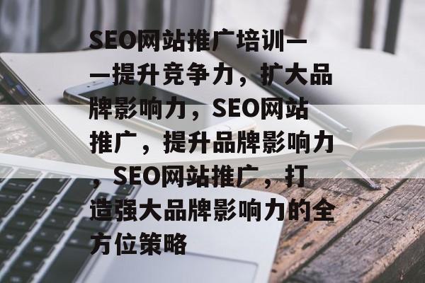 SEO网站推广培训——提升竞争力,扩大品牌影响力,SEO网站推广,提升品牌影响力,SEO网站推广,打造强大品牌影响力的全方位策略 SEO网站推广培训——提升竞争力,扩大品牌影响力,SEO网站推广,提升品牌影响力,SEO网站推广,打造强大品牌影响力的全方位策略