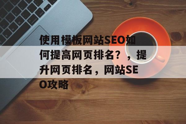 使用模板网站SEO如何提高网页排名?,提升网页排名,网站SEO攻略 使用模板网站SEO如何提高网页排名?,提升网页排名,网站SEO攻略