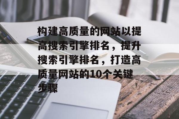 构建高质量的网站以提高搜索引擎排名,提升搜索引擎排名,打造高质量网站的10个关键步骤 构建高质量的网站以提高搜索引擎排名,提升搜索引擎排名,打造高质量网站的10个关键步骤