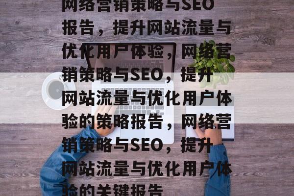 网络营销策略与SEO报告,提升网站流量与优化用户体验,网络营销策略与SEO,提升网站流量与优化用户体验的策略报告,网络营销策略与SEO,提升网站流量与优化用户体验的关键报告 网络营销策略与SEO报告,提升网站流量与优化用户体验,网络营销策略与SEO,提升网站流量与优化用户体验的策略报告,网络营销策略与SEO,提升网站流量与优化用户体验的关键报告