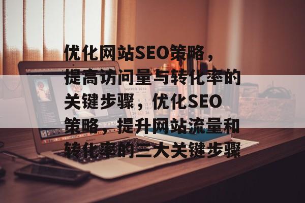优化网站SEO策略，提高访问量与转化率的关键步骤，优化SEO策略，提升网站流量和转化率的三大关键步骤