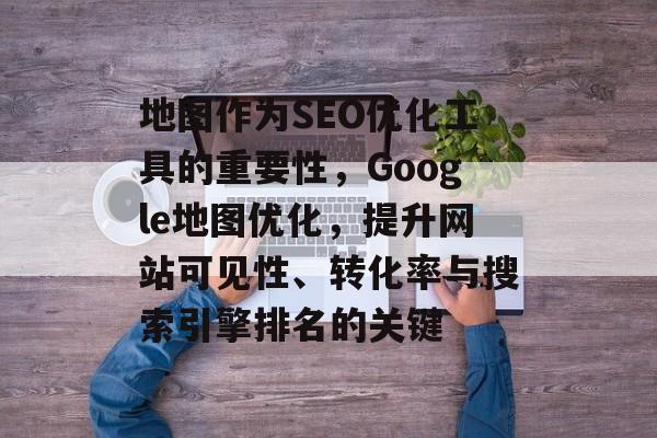 地图作为SEO优化工具的重要性,Google地图优化,提升网站可见性、转化率与搜索引擎排名的关键 地图作为SEO优化工具的重要性,Google地图优化,提升网站可见性、转化率与搜索引擎排名的关键