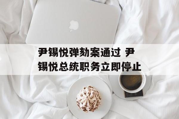 尹锡悦弹劾案通过 尹锡悦总统职务立即停止