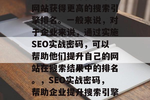 SEO实战密码是一种常用的网络营销策略，它的主要目标就是帮助网站获得更高的搜索引擎排名。一般来说，对于企业来说，通过实施SEO实战密码，可以帮助他们提升自己的网站在搜索结果中的排名。，SEO实战密码，帮助企业提升搜索引擎排名的策略，SEO实战密码，提升搜索引擎排名的有效方法