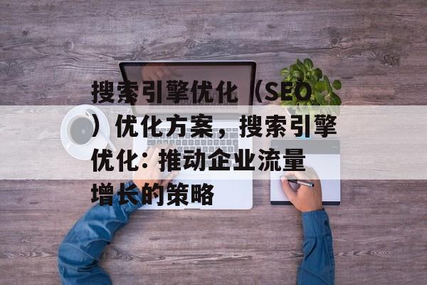 搜索引擎优化(SEO)优化方案,搜索引擎优化: 推动企业流量增长的策略 搜索引擎优化(SEO)优化方案,搜索引擎优化: 推动企业流量增长的策略