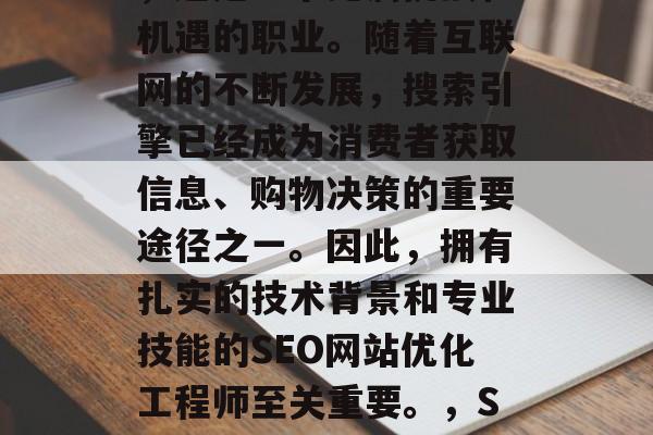 SEO网站优化工程师,这是一个充满挑战和机遇的职业。随着互联网的不断发展,搜索引擎已经成为消费者获取信息、购物决策的重要途径之一。因此,拥有扎实的技术背景和专业技能的SEO网站优化工程师至关重要。,SEO工程师,电商时代的新宠儿 SEO网站优化工程师,这是一个充满挑战和机遇的职业。随着互联网的不断发展,搜索引擎已经成为消费者获取信息、购物决策的重要途径之一。因此,拥有扎实的技术背景和专业技能的SEO网站优化工程师至关重要。,SEO工程师,电商时代的新宠儿