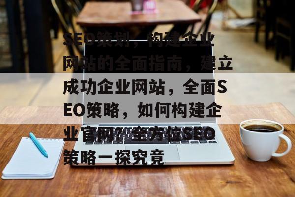SEO策划，构建企业网站的全面指南，建立成功企业网站，全面SEO策略，如何构建企业官网？全方位SEO策略一探究竟
