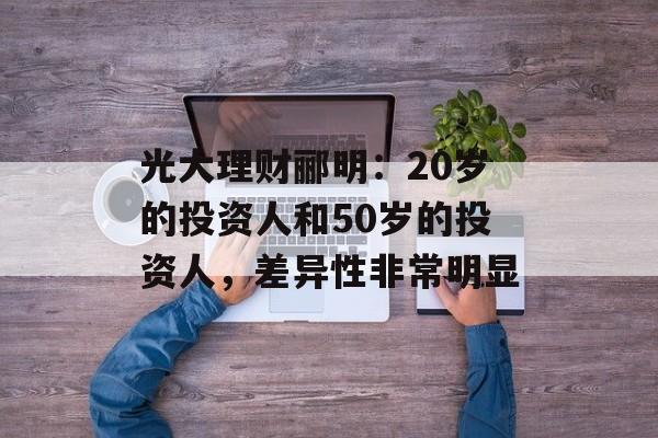 光大理财郦明:20岁的投资人和50岁的投资人,差异性非常明显 光大理财郦明:20岁的投资人和50岁的投资人,差异性非常明显