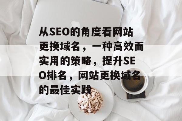 从SEO的角度看网站更换域名,一种高效而实用的策略,提升SEO排名,网站更换域名的最佳实践 从SEO的角度看网站更换域名,一种高效而实用的策略,提升SEO排名,网站更换域名的最佳实践