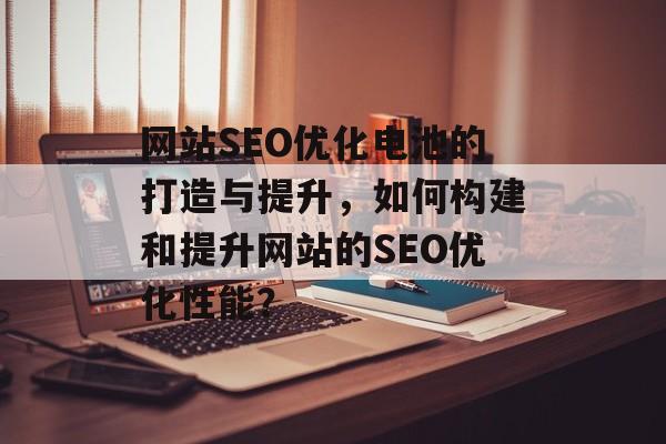 网站SEO优化电池的打造与提升，如何构建和提升网站的SEO优化性能？