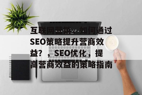 互联网营销,如何通过SEO策略提升营商效益?,SEO优化,提高营商效益的策略指南 互联网营销,如何通过SEO策略提升营商效益?,SEO优化,提高营商效益的策略指南
