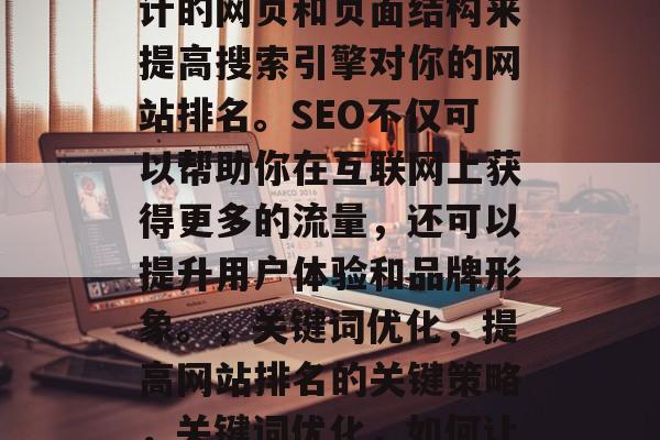 SEO是指搜索引擎优化,指的是通过精心设计的网页和页面结构来提高搜索引擎对你的网站排名。SEO不仅可以帮助你在互联网上获得更多的流量,还可以提升用户体验和品牌形象。,关键词优化,提高网站排名的关键策略,关键词优化,如何让您的网站在搜索结果中脱颖而出 SEO是指搜索引擎优化,指的是通过精心设计的网页和页面结构来提高搜索引擎对你的网站排名。SEO不仅可以帮助你在互联网上获得更多的流量,还可以提升用户体验和品牌形象。,关键词优化,提高网站排名的关键策略,关键词优化,如何让您的网站在搜索结果中脱颖而出