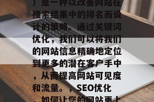 SEO（搜索引擎优化）是一种以改善网站在搜索结果中的排名而设计的策略。通过关键词优化，我们可以将我们的网站信息精确地定位到更多的潜在客户手中，从而提高网站可见度和流量。，SEO优化，如何让您的网站更上一层楼?