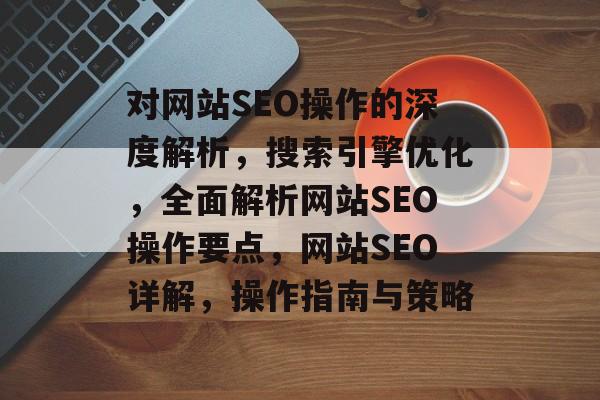 对网站SEO操作的深度解析,搜索引擎优化,全面解析网站SEO操作要点,网站SEO详解,操作指南与策略 对网站SEO操作的深度解析,搜索引擎优化,全面解析网站SEO操作要点,网站SEO详解,操作指南与策略