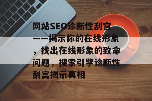 网站SEO诊断性刮宫——揭示你的在线形象,找出在线形象的致命问题,搜索引擎诊断性刮宫揭示真相 网站SEO诊断性刮宫——揭示你的在线形象,找出在线形象的致命问题,搜索引擎诊断性刮宫揭示真相