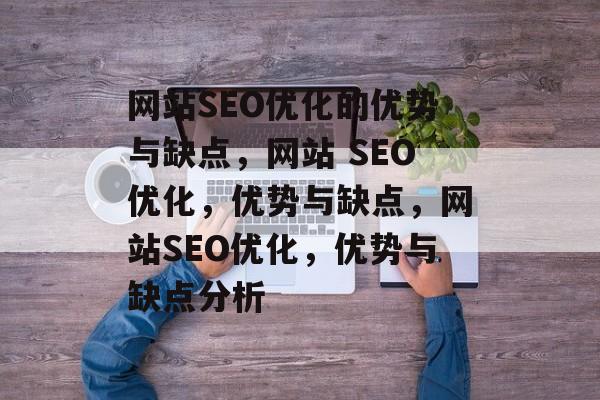网站SEO优化的优势与缺点，网站 SEO优化，优势与缺点，网站SEO优化，优势与缺点分析