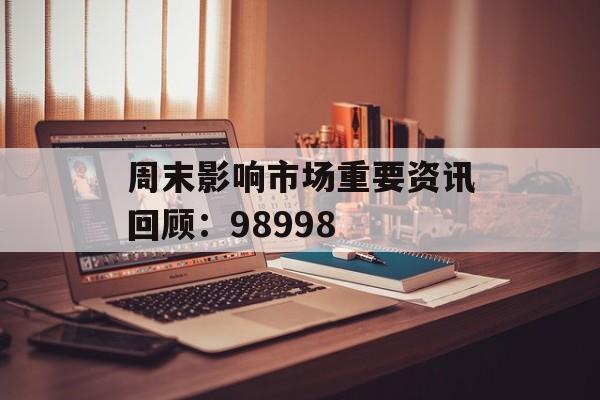 周末影响市场重要资讯回顾:98998 周末影响市场重要资讯回顾:98998