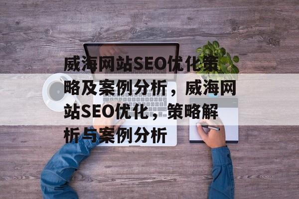 威海网站SEO优化策略及案例分析，威海网站SEO优化，策略解析与案例分析