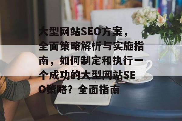 大型网站SEO方案，全面策略解析与实施指南，如何制定和执行一个成功的大型网站SEO策略？全面指南