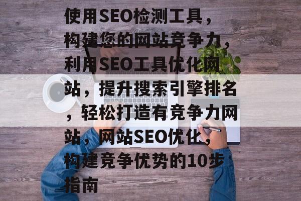 使用SEO检测工具，构建您的网站竞争力，利用SEO工具优化网站，提升搜索引擎排名，轻松打造有竞争力网站，网站SEO优化，构建竞争优势的10步指南
