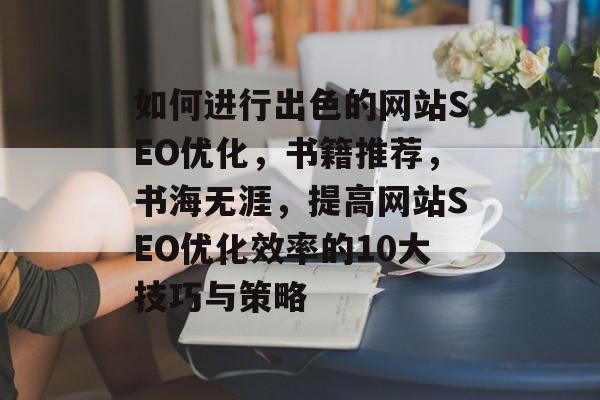 如何进行出色的网站SEO优化,书籍推荐,书海无涯,提高网站SEO优化效率的10大技巧与策略 如何进行出色的网站SEO优化,书籍推荐,书海无涯,提高网站SEO优化效率的10大技巧与策略