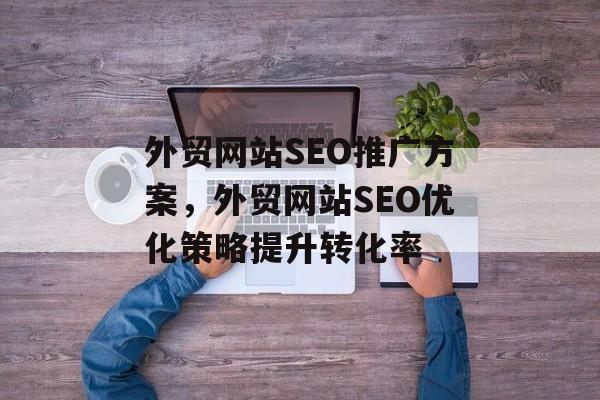 外贸网站SEO推广方案,外贸网站SEO优化策略提升转化率 外贸网站SEO推广方案,外贸网站SEO优化策略提升转化率