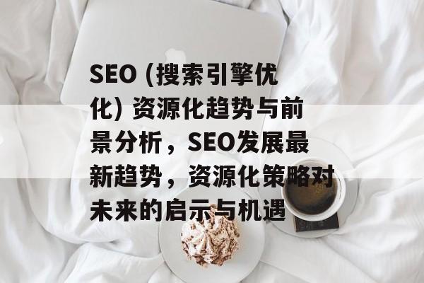 SEO (搜索引擎优化) 资源化趋势与前景分析，SEO发展最新趋势，资源化策略对未来的启示与机遇