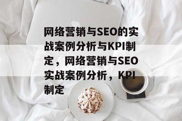 网络营销与SEO的实战案例分析与KPI制定,网络营销与SEO实战案例分析,KPI制定 网络营销与SEO的实战案例分析与KPI制定,网络营销与SEO实战案例分析,KPI制定