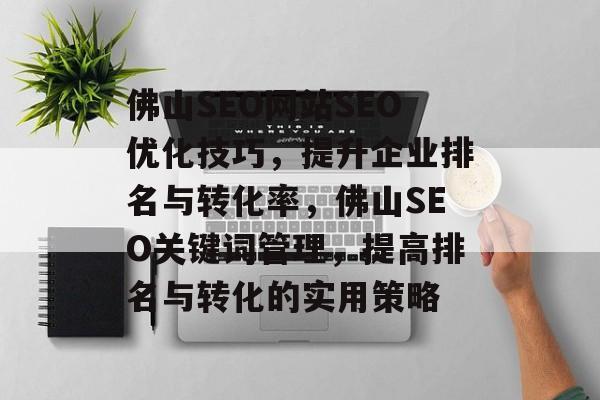 佛山SEO网站SEO优化技巧,提升企业排名与转化率,佛山SEO关键词管理,提高排名与转化的实用策略 佛山SEO网站SEO优化技巧,提升企业排名与转化率,佛山SEO关键词管理,提高排名与转化的实用策略