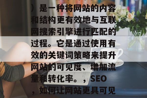 SEO(搜索引擎优化)是一种将网站的内容和结构更有效地与互联网搜索引擎进行匹配的过程。它是通过使用有效的关键词策略来提升网站的可见度、增加流量和转化率。,SEO,如何让网站更具可见度、流量及转化? SEO(搜索引擎优化)是一种将网站的内容和结构更有效地与互联网搜索引擎进行匹配的过程。它是通过使用有效的关键词策略来提升网站的可见度、增加流量和转化率。,SEO,如何让网站更具可见度、流量及转化?