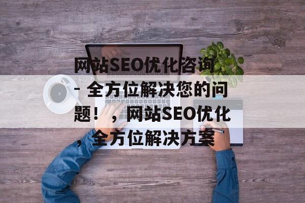 网站SEO优化咨询 - 全方位解决您的问题!,网站SEO优化,全方位解决方案 网站SEO优化咨询 - 全方位解决您的问题!,网站SEO优化,全方位解决方案