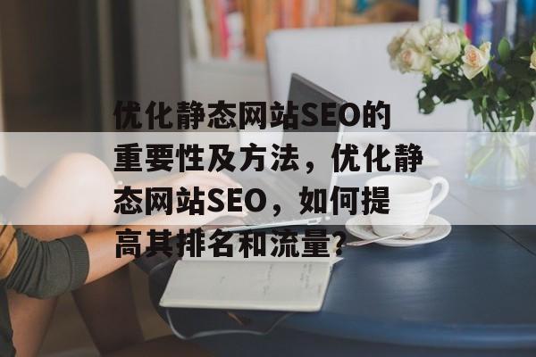 优化静态网站SEO的重要性及方法,优化静态网站SEO,如何提高其排名和流量? 优化静态网站SEO的重要性及方法,优化静态网站SEO,如何提高其排名和流量?