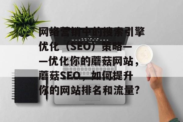 网络营销中的搜索引擎优化（SEO）策略——优化你的蘑菇网站，蘑菇SEO，如何提升你的网站排名和流量?