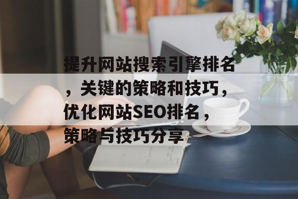 提升网站搜索引擎排名,关键的策略和技巧,优化网站SEO排名,策略与技巧分享 提升网站搜索引擎排名,关键的策略和技巧,优化网站SEO排名,策略与技巧分享