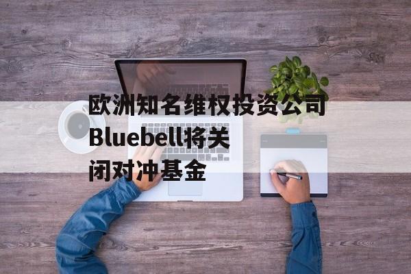 欧洲知名维权投资公司Bluebell将关闭对冲基金