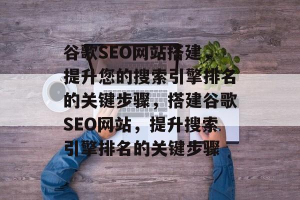 谷歌SEO网站搭建，提升您的搜索引擎排名的关键步骤，搭建谷歌SEO网站，提升搜索引擎排名的关键步骤