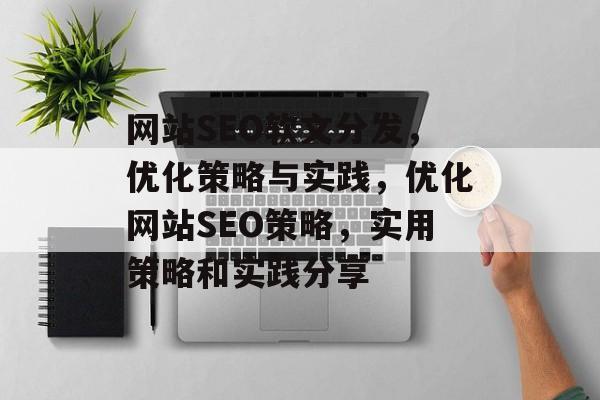 网站SEO软文分发,优化策略与实践,优化网站SEO策略,实用策略和实践分享 网站SEO软文分发,优化策略与实践,优化网站SEO策略,实用策略和实践分享