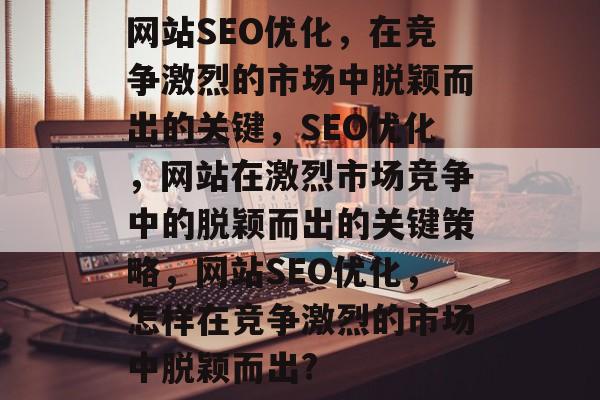 网站SEO优化,在竞争激烈的市场中脱颖而出的关键,SEO优化,网站在激烈市场竞争中的脱颖而出的关键策略,网站SEO优化,怎样在竞争激烈的市场中脱颖而出? 网站SEO优化,在竞争激烈的市场中脱颖而出的关键,SEO优化,网站在激烈市场竞争中的脱颖而出的关键策略,网站SEO优化,怎样在竞争激烈的市场中脱颖而出?