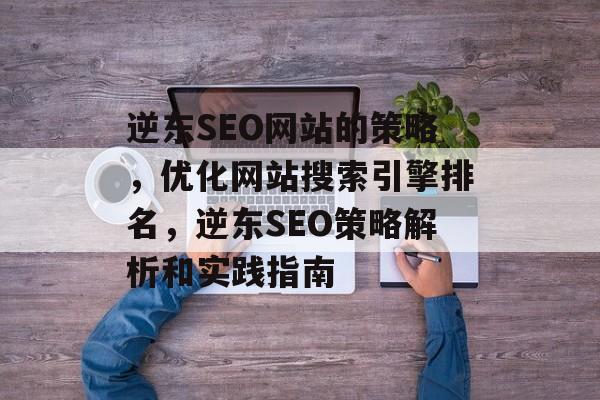 逆东SEO网站的策略，优化网站搜索引擎排名，逆东SEO策略解析和实践指南