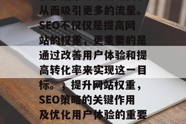 SEO（搜索引擎优化）是一种在线营销策略，旨在提高您的网站在搜索结果中排名更高，从而吸引更多的流量。SEO不仅仅是提高网站的权重，更重要的是通过改善用户体验和提高转化率来实现这一目标。，提升网站权重，SEO策略的关键作用及优化用户体验的重要性，优化用户体验， SEO策略的关键作用及提高网站权重的重要性