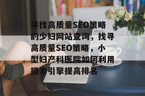 寻找高质量SEO策略的少妇网站查询,找寻高质量SEO策略,小型妇产科医院如何利用搜索引擎提高排名 寻找高质量SEO策略的少妇网站查询,找寻高质量SEO策略,小型妇产科医院如何利用搜索引擎提高排名