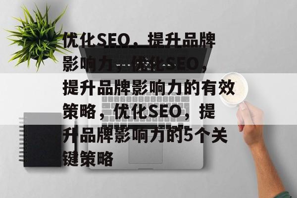 优化SEO，提升品牌影响力，优化SEO，提升品牌影响力的有效策略，优化SEO，提升品牌影响力的5个关键策略