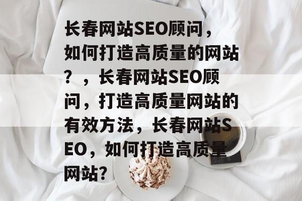 长春网站SEO顾问,如何打造高质量的网站?,长春网站SEO顾问,打造高质量网站的有效方法,长春网站SEO,如何打造高质量网站? 长春网站SEO顾问,如何打造高质量的网站?,长春网站SEO顾问,打造高质量网站的有效方法,长春网站SEO,如何打造高质量网站?