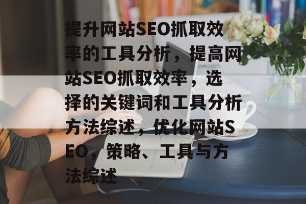 提升网站SEO抓取效率的工具分析,提高网站SEO抓取效率,选择的关键词和工具分析方法综述,优化网站SEO,策略、工具与方法综述 提升网站SEO抓取效率的工具分析,提高网站SEO抓取效率,选择的关键词和工具分析方法综述,优化网站SEO,策略、工具与方法综述