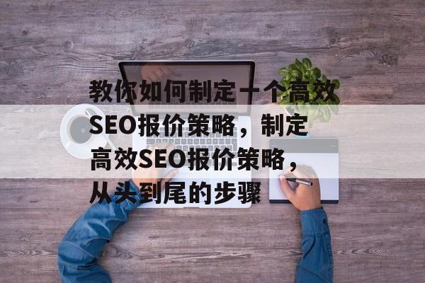 教你如何制定一个高效SEO报价策略,制定高效SEO报价策略,从头到尾的步骤 教你如何制定一个高效SEO报价策略,制定高效SEO报价策略,从头到尾的步骤