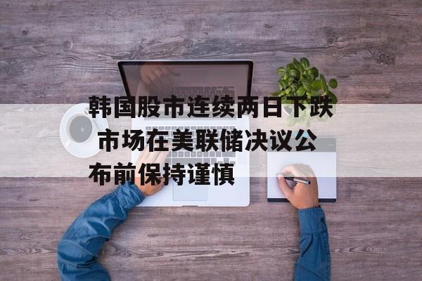 韩国股市连续两日下跌 市场在美联储决议公布前保持谨慎 韩国股市连续两日下跌 市场在美联储决议公布前保持谨慎