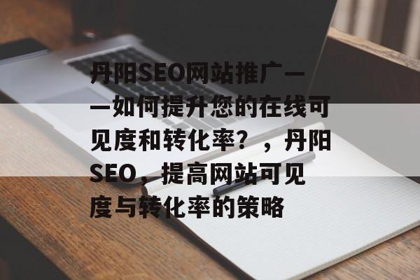 丹阳SEO网站推广——如何提升您的在线可见度和转化率？，丹阳SEO，提高网站可见度与转化率的策略